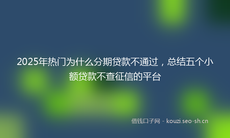 2025年热门为什么分期贷款不通过，总结五个小额贷款不查征信的平台