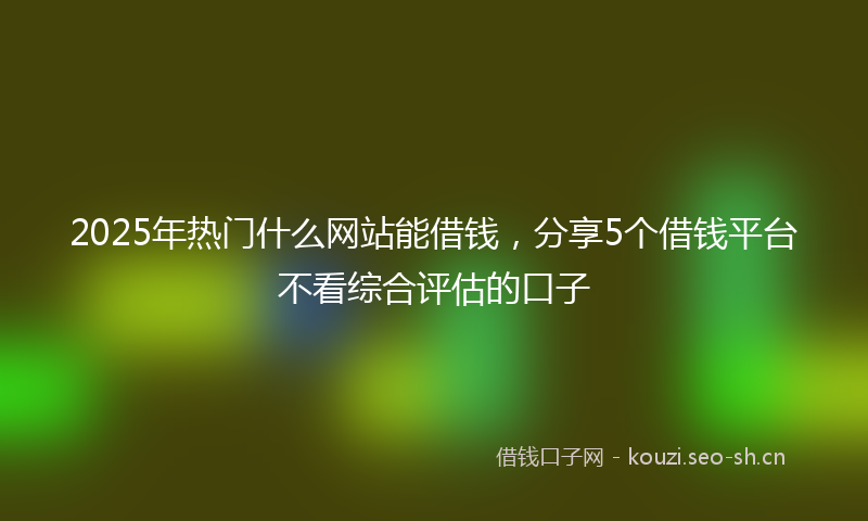 2025年热门什么网站能借钱，分享5个借钱平台不看综合评估的口子
