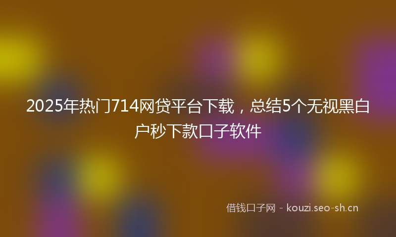 2025年热门714网贷平台下载，总结5个无视黑白户秒下款口子软件