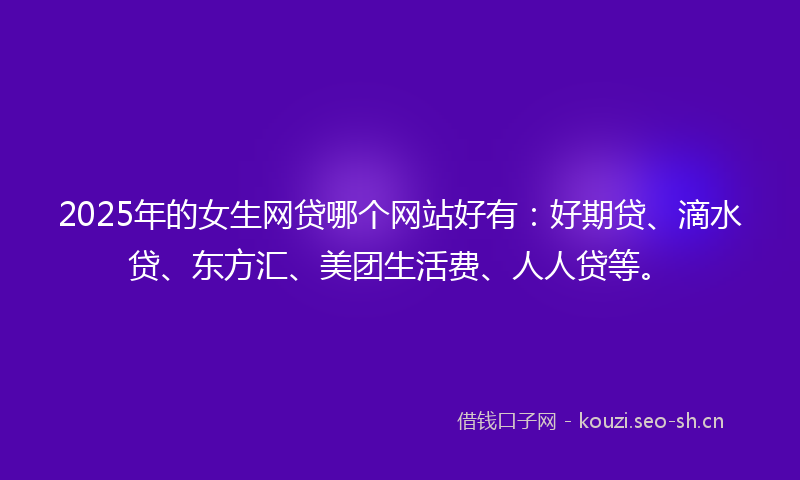 2025年的女生网贷哪个网站好有：好期贷、滴水贷、东方汇、美团生活费、人人贷等。
