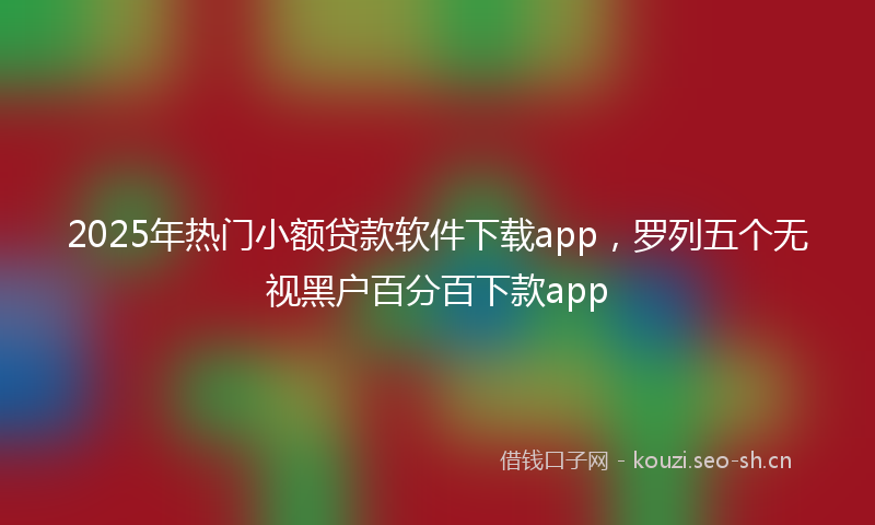 2025年热门小额贷款软件下载app，罗列五个无视黑户百分百下款app