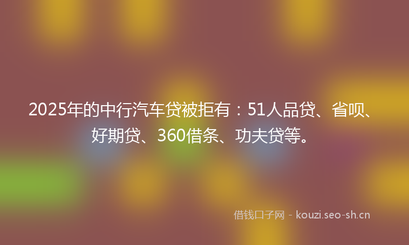 2025年的中行汽车贷被拒有：51人品贷、省呗、好期贷、360借条、功夫贷等。