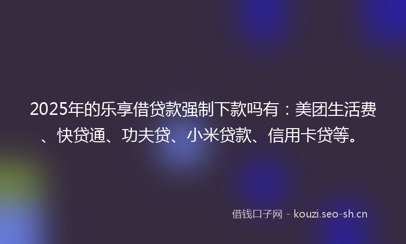 2025年的乐享借贷款强制下款吗有：美团生活费、快贷通、功夫贷、小米贷款、信用卡贷等。
