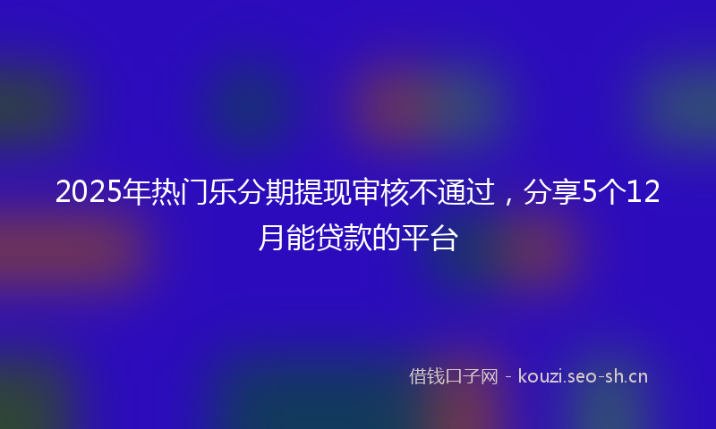 2025年热门乐分期提现审核不通过，分享5个12月能贷款的平台