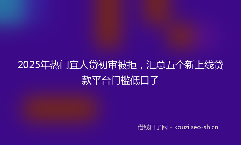 2025年热门宜人贷初审被拒，汇总五个新上线贷款平台门槛低口子