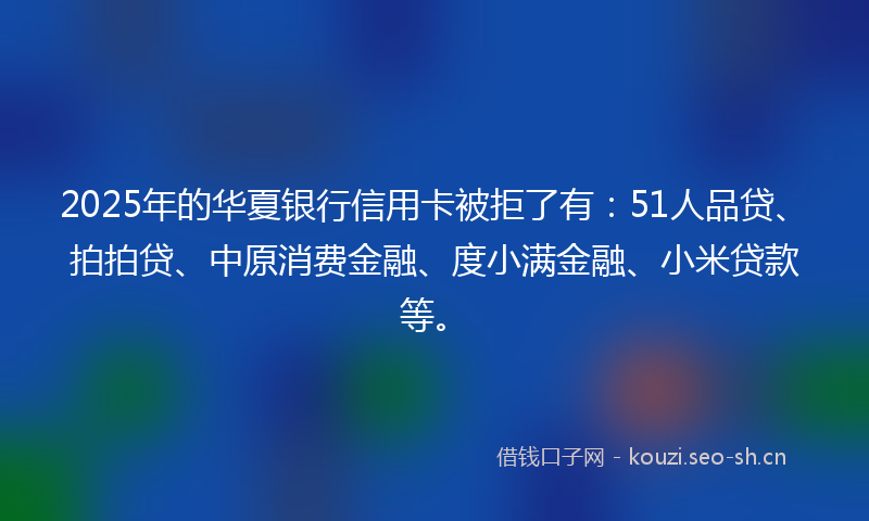 2025年的华夏银行信用卡被拒了有：51人品贷、拍拍贷、中原消费金融、度小满金融、小米贷款等。