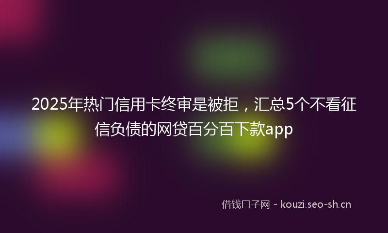 2025年热门信用卡终审是被拒，汇总5个不看征信负债的网贷百分百下款app