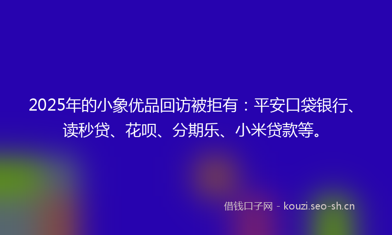 2025年的小象优品回访被拒有：平安口袋银行、读秒贷、花呗、分期乐、小米贷款等。