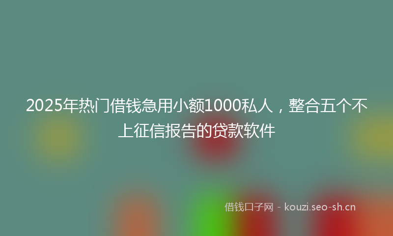 2025年热门借钱急用小额1000私人，整合五个不上征信报告的贷款软件