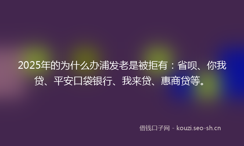 2025年的为什么办浦发老是被拒有：省呗、你我贷、平安口袋银行、我来贷、惠商贷等。