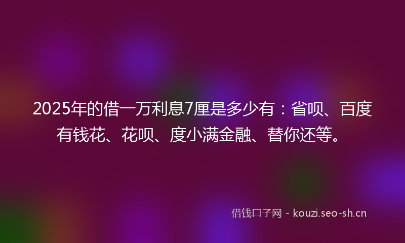 2025年的借一万利息7厘是多少有：省呗、百度有钱花、花呗、度小满金融、替你还等。