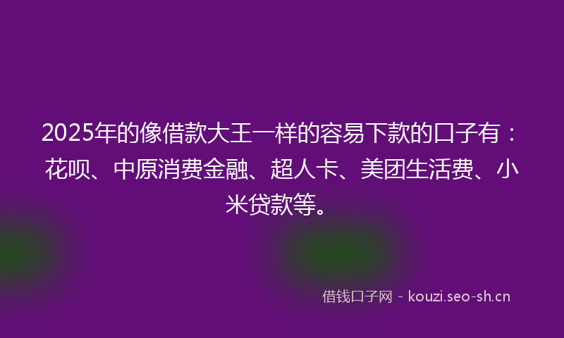 2025年的像借款大王一样的容易下款的口子有：花呗、中原消费金融、超人卡、美团生活费、小米贷款等。