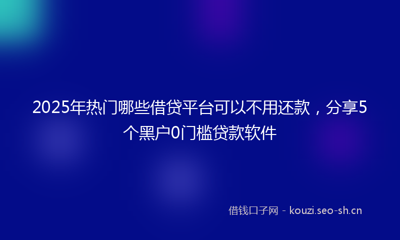 2025年热门哪些借贷平台可以不用还款，分享5个黑户0门槛贷款软件