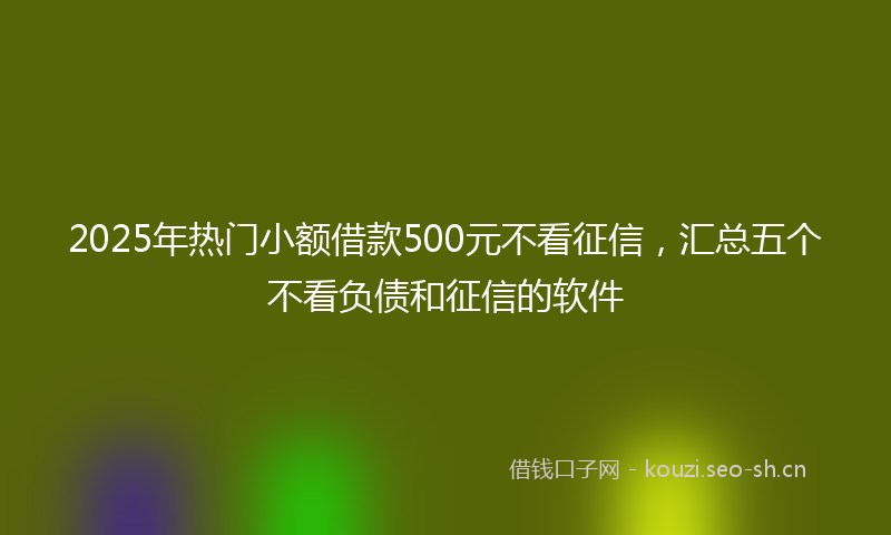 2025年热门小额借款500元不看征信，汇总五个不看负债和征信的软件