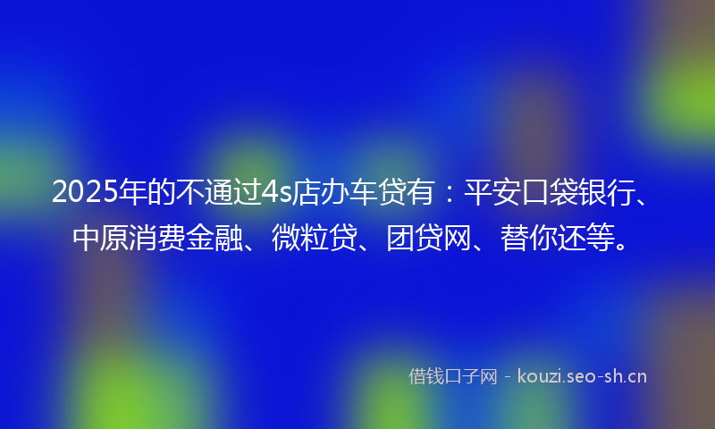 2025年的不通过4s店办车贷有：平安口袋银行、中原消费金融、微粒贷、团贷网、替你还等。