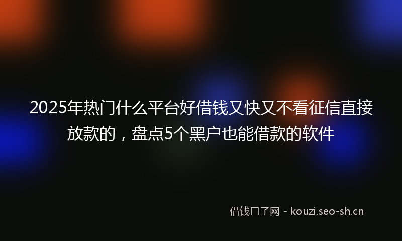 2025年热门什么平台好借钱又快又不看征信直接放款的，盘点5个黑户也能借款的软件