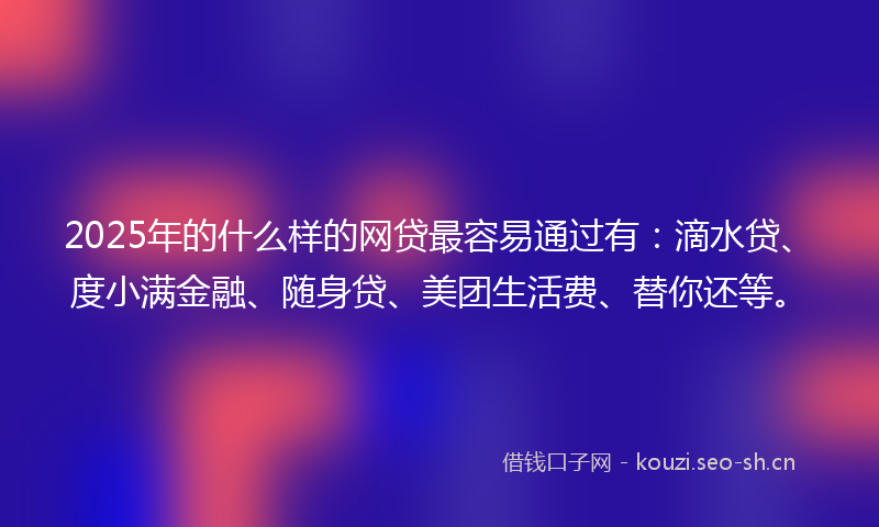 2025年的什么样的网贷最容易通过有：滴水贷、度小满金融、随身贷、美团生活费、替你还等。