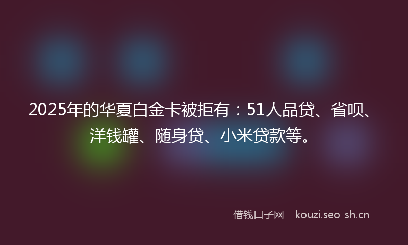 2025年的华夏白金卡被拒有：51人品贷、省呗、洋钱罐、随身贷、小米贷款等。