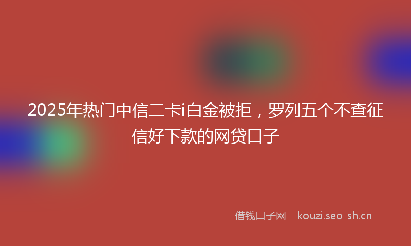 2025年热门中信二卡i白金被拒，罗列五个不查征信好下款的网贷口子