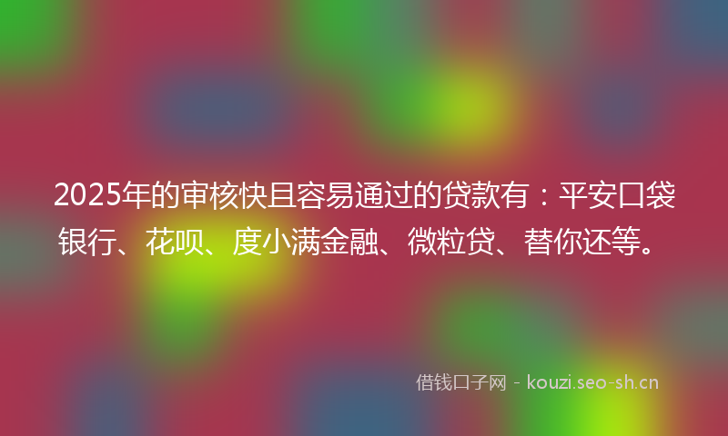 2025年的审核快且容易通过的贷款有：平安口袋银行、花呗、度小满金融、微粒贷、替你还等。