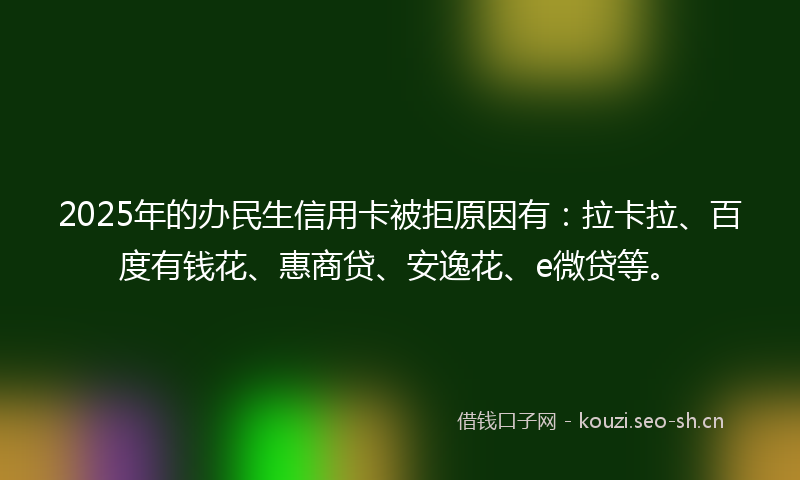 2025年的办民生信用卡被拒原因有：拉卡拉、百度有钱花、惠商贷、安逸花、e微贷等。