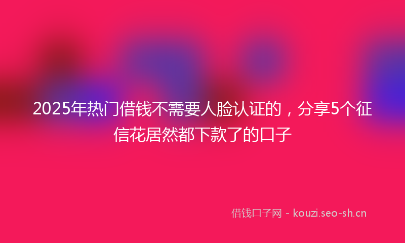 2025年热门借钱不需要人脸认证的，分享5个征信花居然都下款了的口子