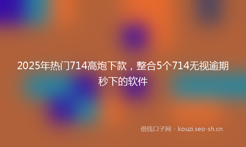 2025年热门714高炮下款，整合5个714无视逾期秒下的软件