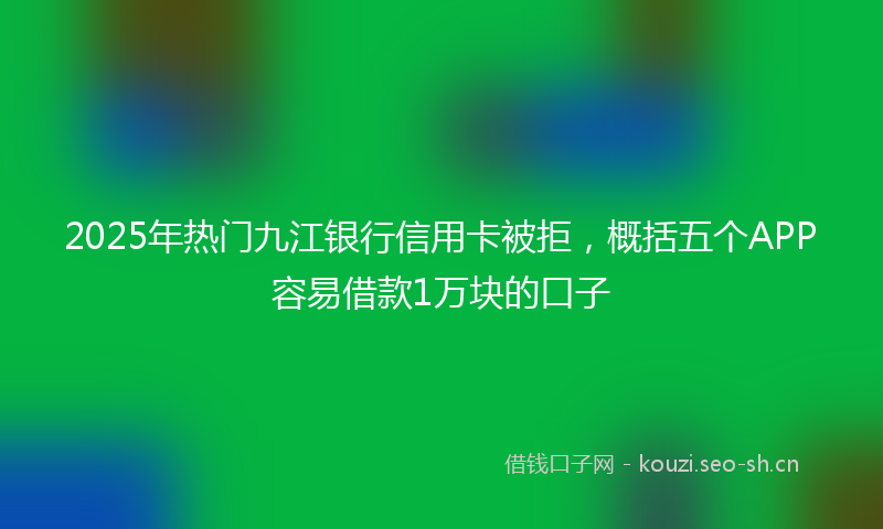 2025年热门九江银行信用卡被拒，概括五个APP容易借款1万块的口子