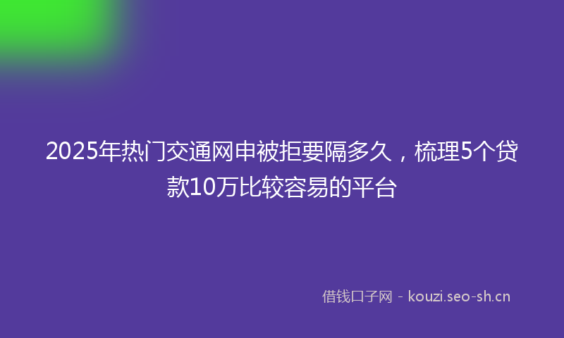 2025年热门交通网申被拒要隔多久，梳理5个贷款10万比较容易的平台