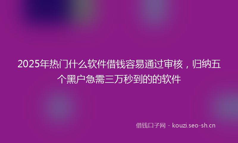 2025年热门什么软件借钱容易通过审核，归纳五个黑户急需三万秒到的的软件