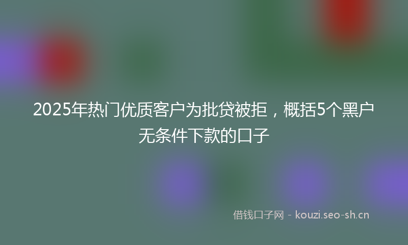 2025年热门优质客户为批贷被拒，概括5个黑户无条件下款的口子