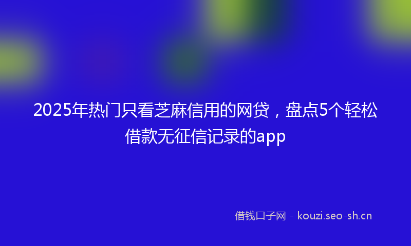 2025年热门只看芝麻信用的网贷，盘点5个轻松借款无征信记录的app