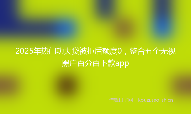 2025年热门功夫贷被拒后额度0，整合五个无视黑户百分百下款app