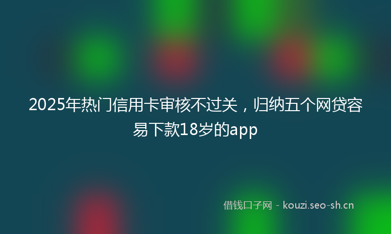 2025年热门信用卡审核不过关，归纳五个网贷容易下款18岁的app