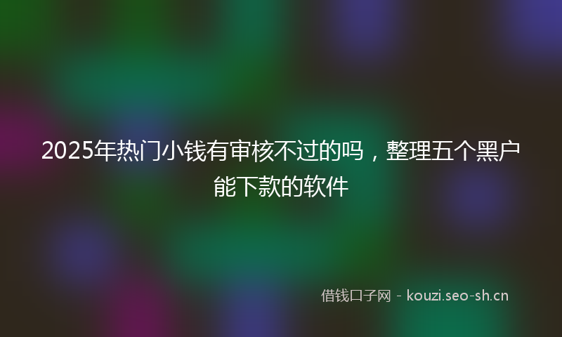2025年热门小钱有审核不过的吗，整理五个黑户能下款的软件