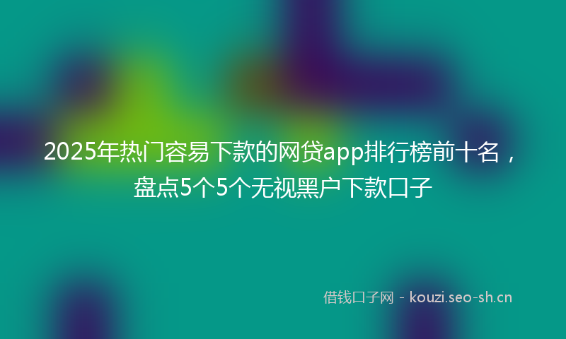 2025年热门容易下款的网贷app排行榜前十名，盘点5个5个无视黑户下款口子