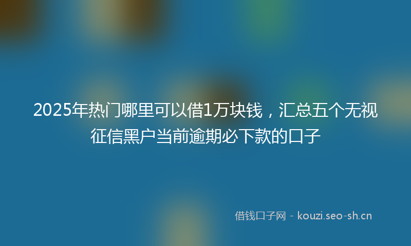 2025年热门哪里可以借1万块钱，汇总五个无视征信黑户当前逾期必下款的口子
