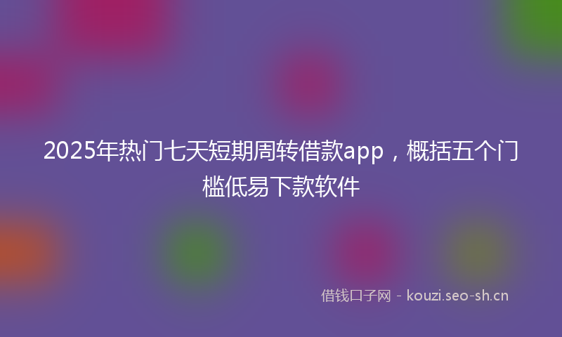 2025年热门七天短期周转借款app，概括五个门槛低易下款软件