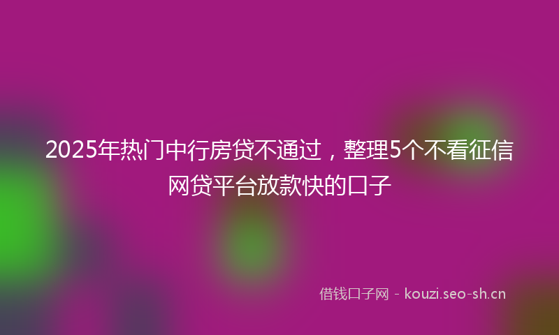 2025年热门中行房贷不通过，整理5个不看征信网贷平台放款快的口子