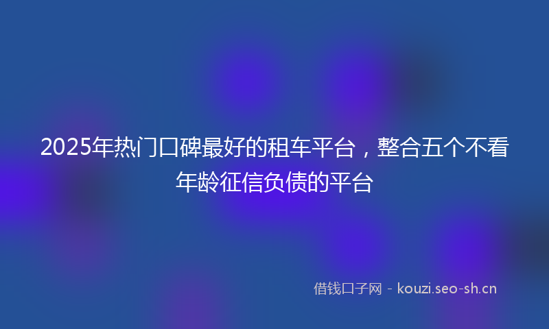 2025年热门口碑最好的租车平台，整合五个不看年龄征信负债的平台