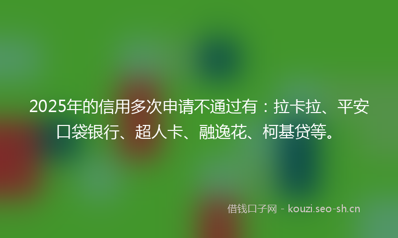 2025年的信用多次申请不通过有：拉卡拉、平安口袋银行、超人卡、融逸花、柯基贷等。