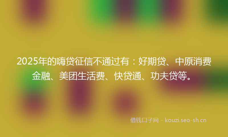 2025年的嗨贷征信不通过有：好期贷、中原消费金融、美团生活费、快贷通、功夫贷等。