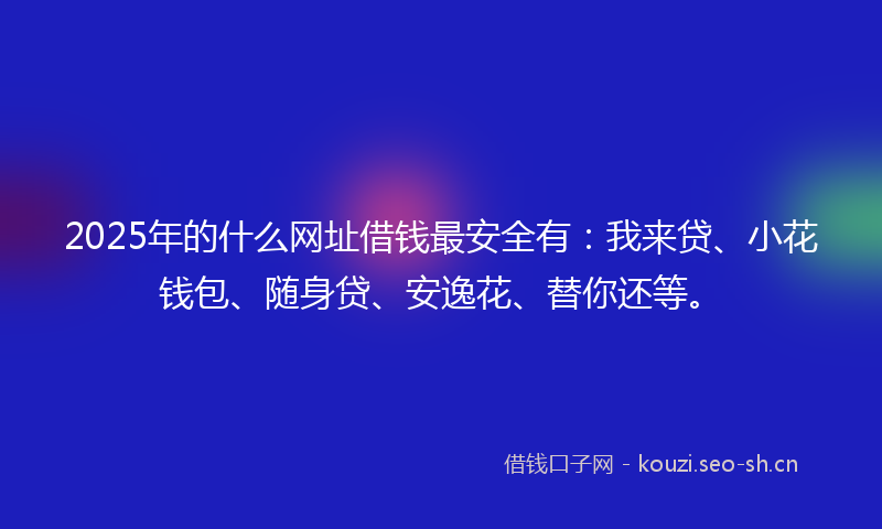 2025年的什么网址借钱最安全有：我来贷、小花钱包、随身贷、安逸花、替你还等。