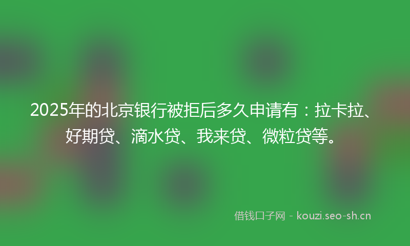 2025年的北京银行被拒后多久申请有:拉卡拉、好期贷、滴水贷、我来贷、微粒贷等。