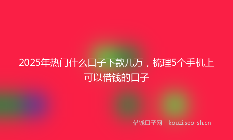 2025年热门什么口子下款几万，梳理5个手机上可以借钱的口子