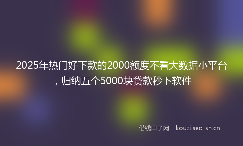 2025年热门好下款的2000额度不看大数据小平台，归纳五个5000块贷款秒下软件