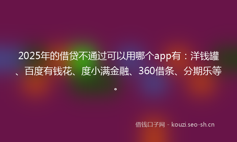 2025年的借贷不通过可以用哪个app有：洋钱罐、百度有钱花、度小满金融、360借条、分期乐等。