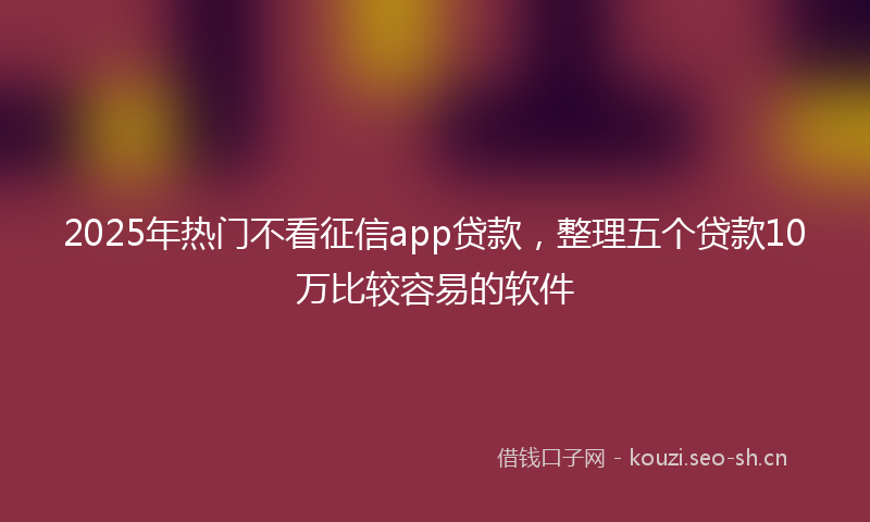 2025年热门不看征信app贷款，整理五个贷款10万比较容易的软件