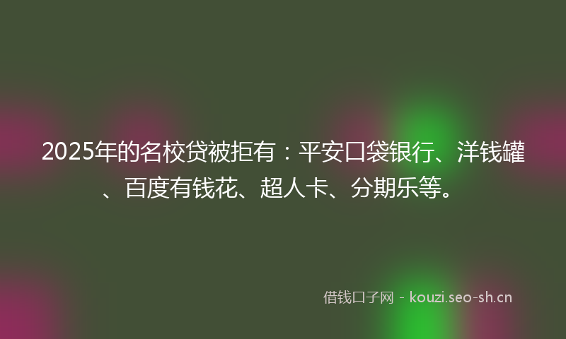 2025年的名校贷被拒有：平安口袋银行、洋钱罐、百度有钱花、超人卡、分期乐等。