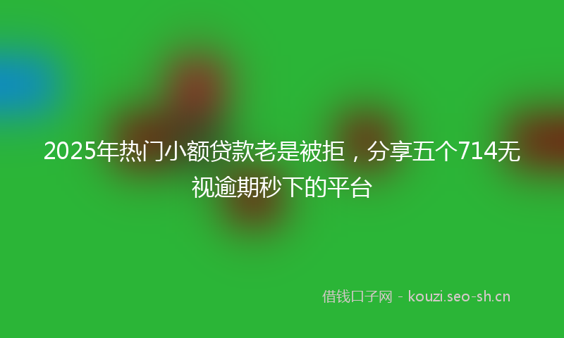 2025年热门小额贷款老是被拒，分享五个714无视逾期秒下的平台